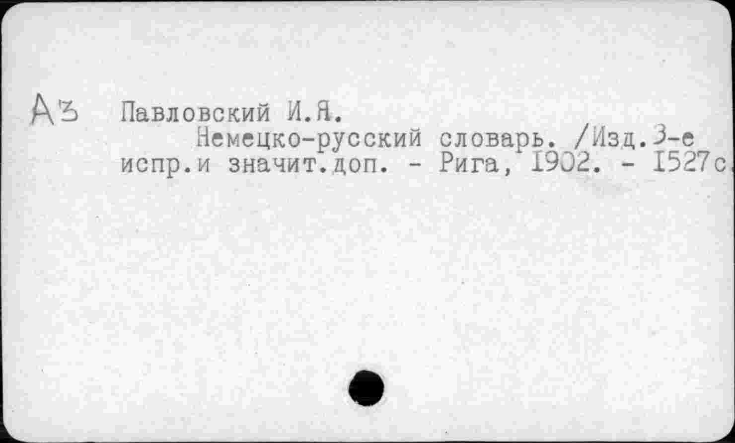 ﻿Павловский И.Я.
Немецко-русский словарь. /Изд.3-є испр.и значит.доп. - Рига, 1902. - 1527